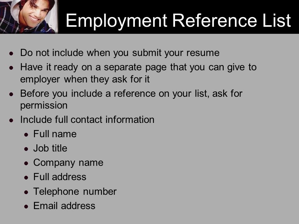 Employment Reference List Do not include when you submit your resume Have it ready on a separate page that you can give to employer when they ask for it Before you include a reference on your list, ask for permission Include full contact information Full name Job title Company name Full address Telephone number  address