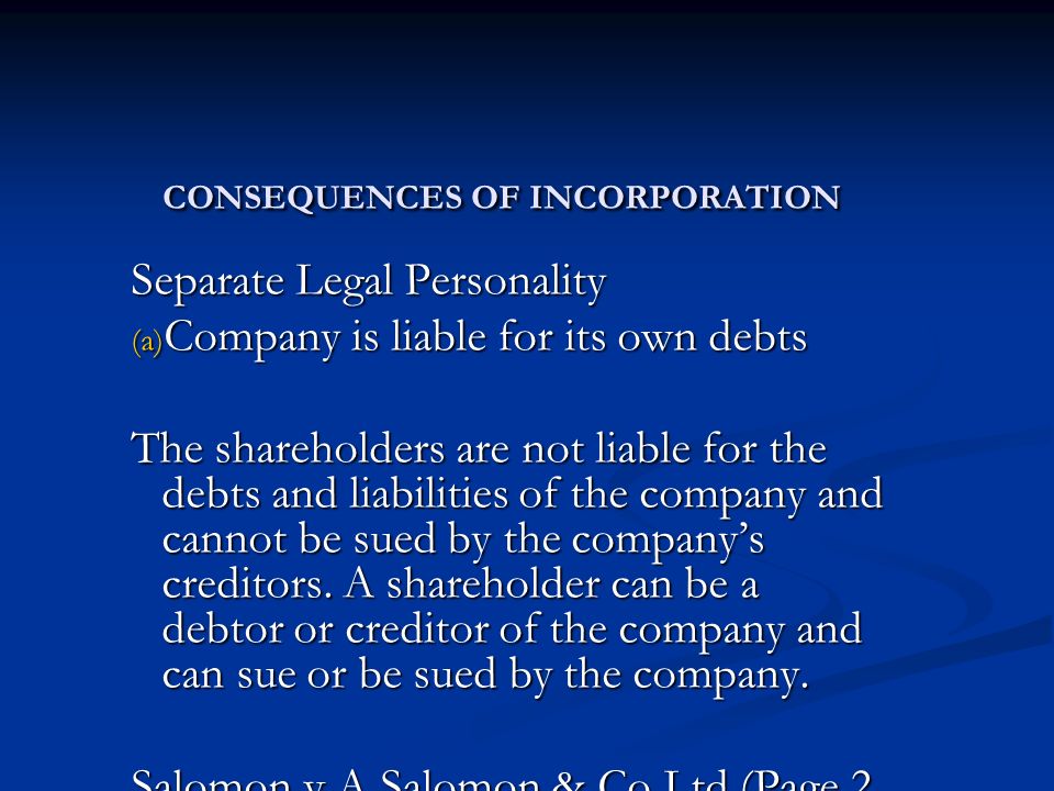 CONSEQUENCES OF INCORPORATION Separate Legal Personality (a) Company is liable for its own debts The shareholders are not liable for the debts and liabilities of the company and cannot be sued by the company’s creditors.